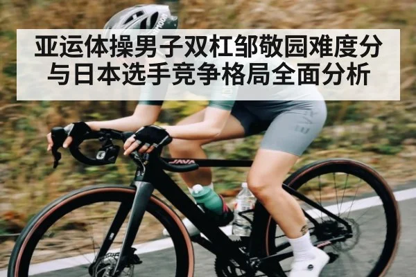 亚运体操男子双杠邹敬园难度分与日本选手竞争格局全面分析